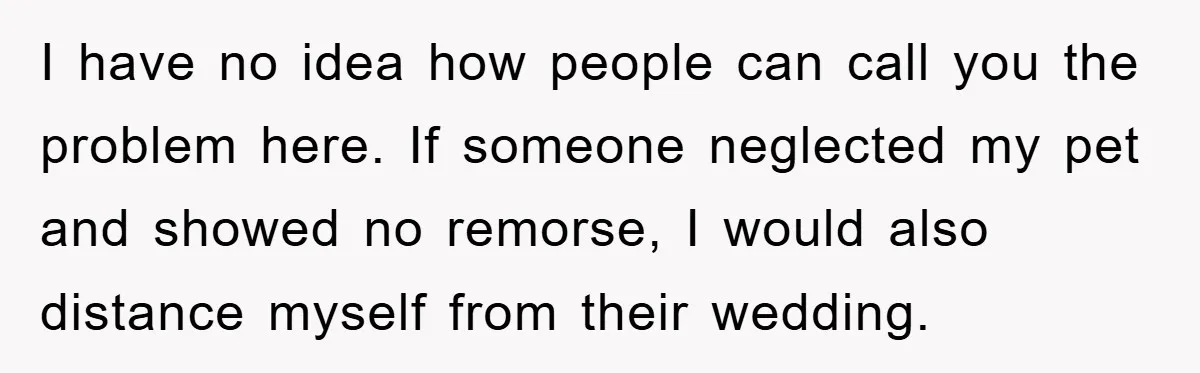 I have no idea how people can call you the problem here. If someone neglected my pet and showed no remorse, I would also distance myself from their wedding.