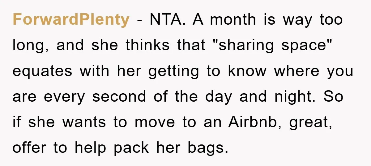ForwardPlenty − NTA. A month is way too long, and she thinks that "sharing space" equates with her getting to know where you are every second of the day and...