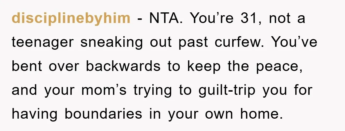 disciplinebyhim − NTA. You’re 31, not a teenager sneaking out past curfew. You’ve bent over backwards to keep the peace, and your mom’s trying to guilt-trip you for having boundaries...