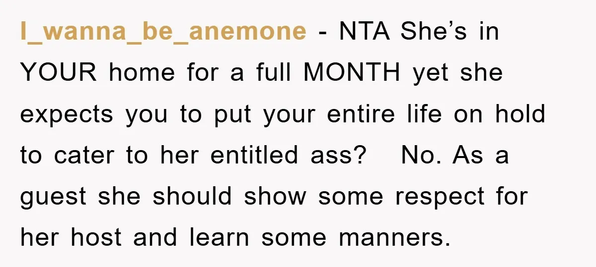 I_wanna_be_anemone − NTA She’s in YOUR home for a full MONTH yet she expects you to put your entire life on hold to cater to her entitled ass? No. As...