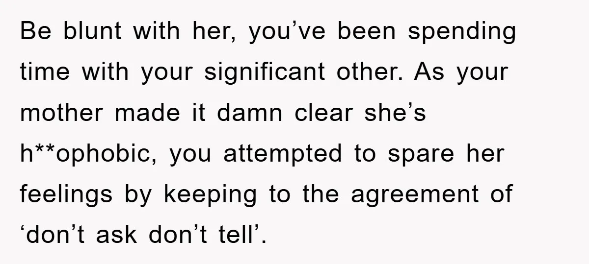 Be blunt with her, you’ve been spending time with your significant other. As your mother made it damn clear she’s h**ophobic, you attempted to spare her feelings by keeping to...