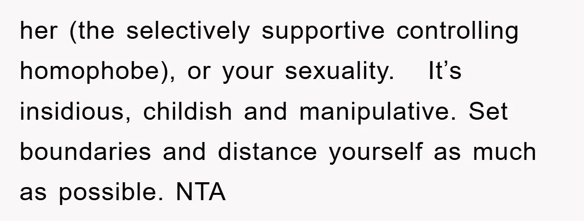 her (the selectively supportive controlling homophobe), or your sexuality.   It’s insidious, childish and manipulative. Set boundaries and distance yourself as much as possible. NTA