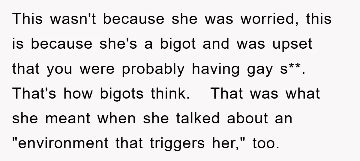 This wasn't because she was worried, this is because she's a bigot and was upset that you were probably having gay s**. That's how bigots think. That was what she...