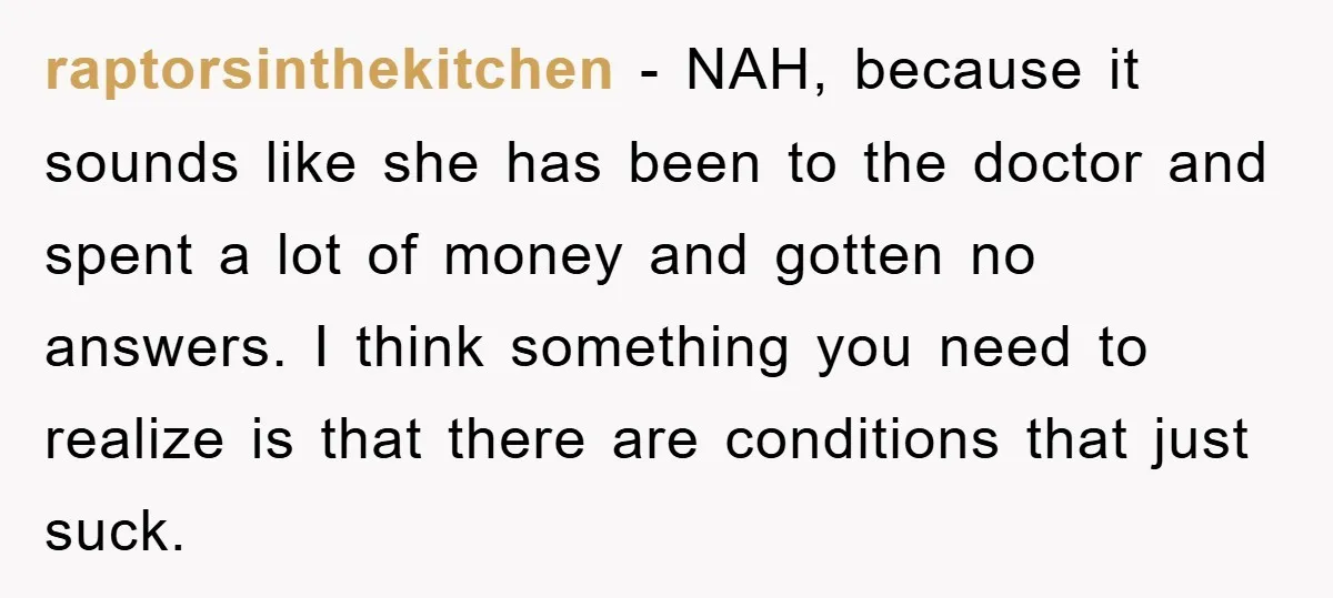 raptorsinthekitchen − NAH, because it sounds like she has been to the doctor and spent a lot of money and gotten no answers. I think something you need to realize...