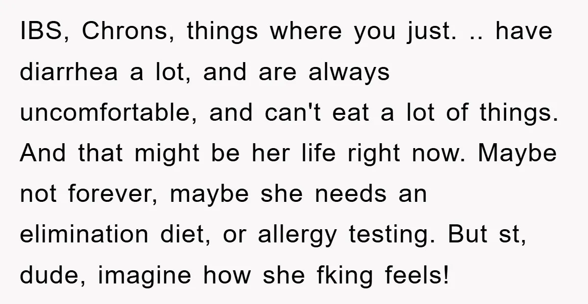 IBS, Chrons, things where you just. .. have diarrhea a lot, and are always uncomfortable, and can't eat a lot of things. And that might be her life right now....