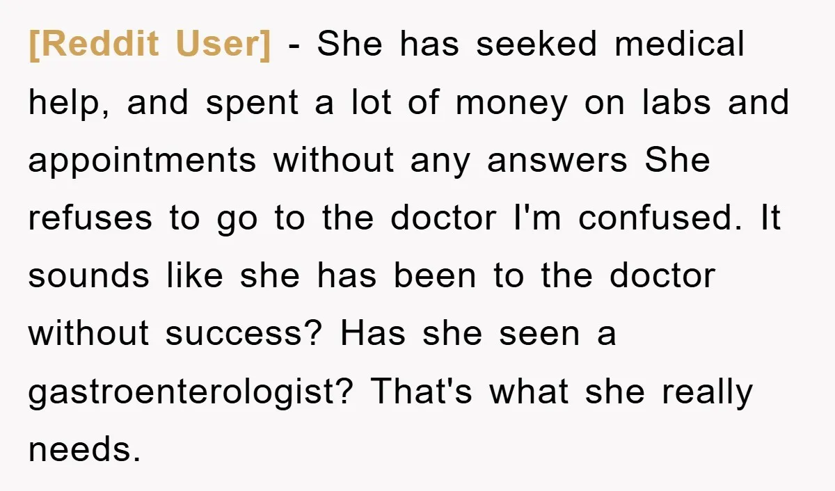 [Reddit User] − She has seeked medical help, and spent a lot of money on labs and appointments without any answers She refuses to go to the doctor I'm confused....
