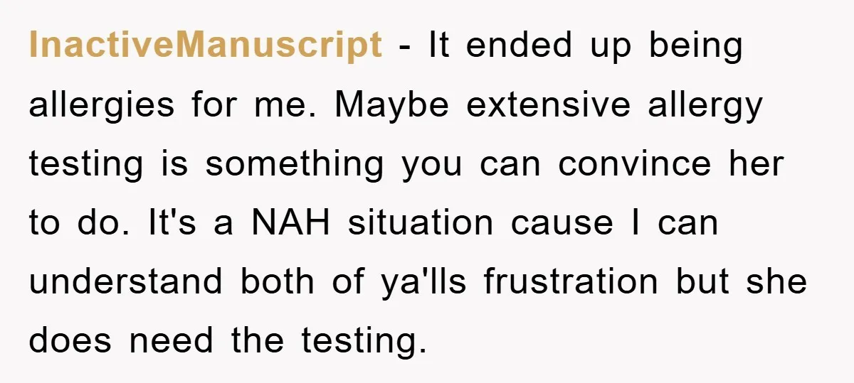 InactiveManuscript − It ended up being allergies for me. Maybe extensive allergy testing is something you can convince her to do. It's a NAH situation cause I can understand both...