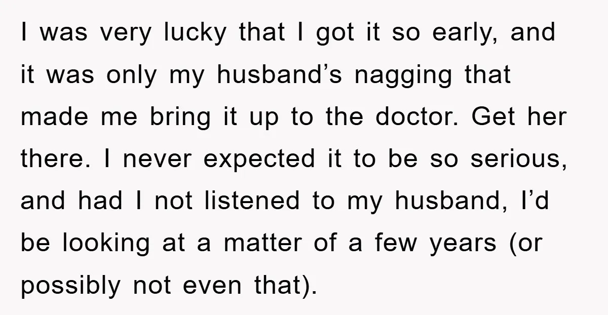 I was very lucky that I got it so early, and it was only my husband’s nagging that made me bring it up to the doctor. Get her there. I...