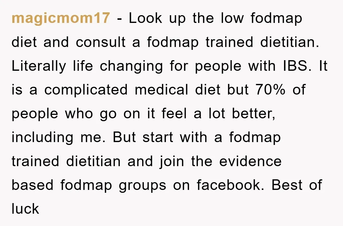 magicmom17 − Look up the low fodmap diet and consult a fodmap trained dietitian. Literally life changing for people with IBS. It is a complicated medical diet but 70% of...