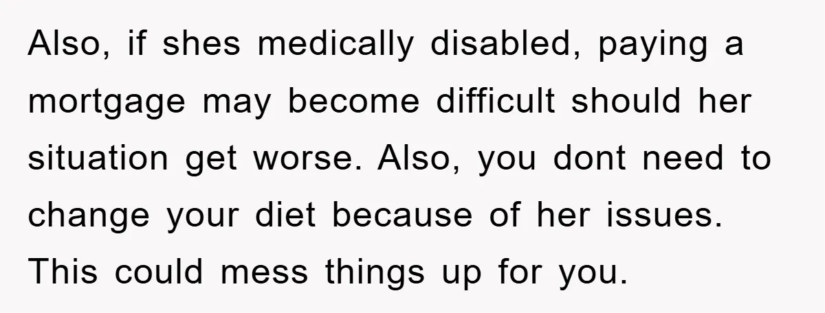Also, if shes medically disabled, paying a mortgage may become difficult should her situation get worse. Also, you dont need to change your diet because of her issues. This could...