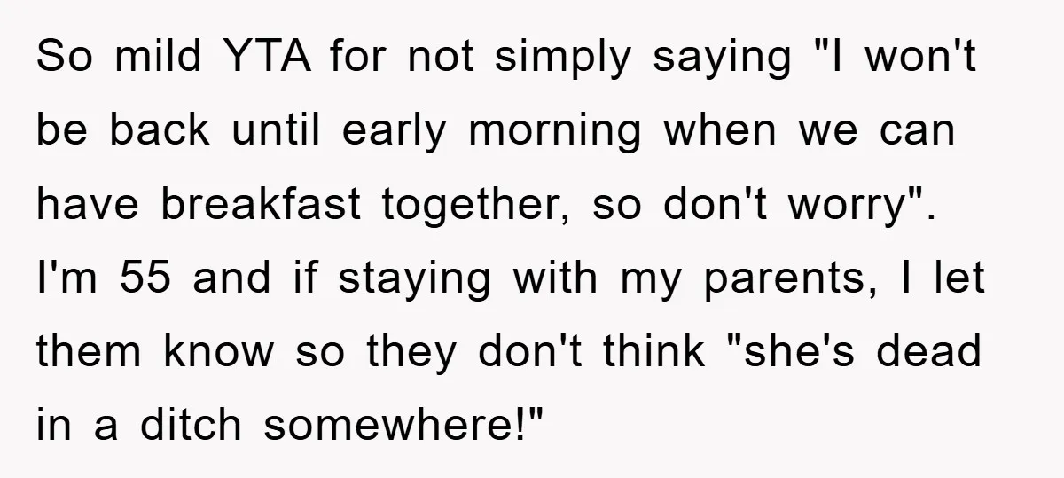 So mild YTA for not simply saying "I won't be back until early morning when we can have breakfast together, so don't worry". I'm 55 and if staying with my...
