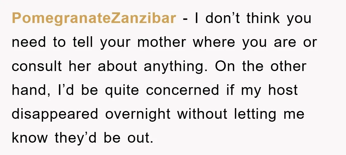 PomegranateZanzibar − I don’t think you need to tell your mother where you are or consult her about anything. On the other hand, I’d be quite concerned if my host...