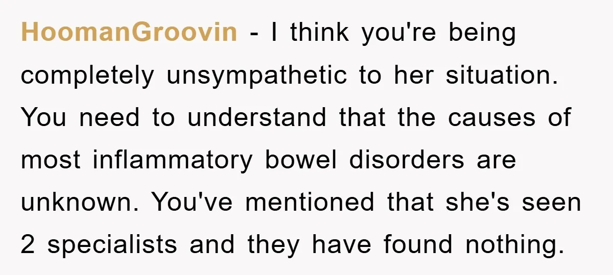 HoomanGroovin − I think you're being completely unsympathetic to her situation. You need to understand that the causes of most inflammatory bowel disorders are unknown. You've mentioned that she's seen...