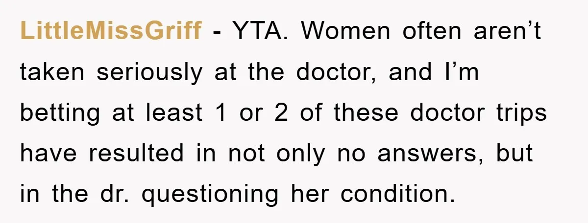 LittleMissGriff − YTA. Women often aren’t taken seriously at the doctor, and I’m betting at least 1 or 2 of these doctor trips have resulted in not only no answers,...