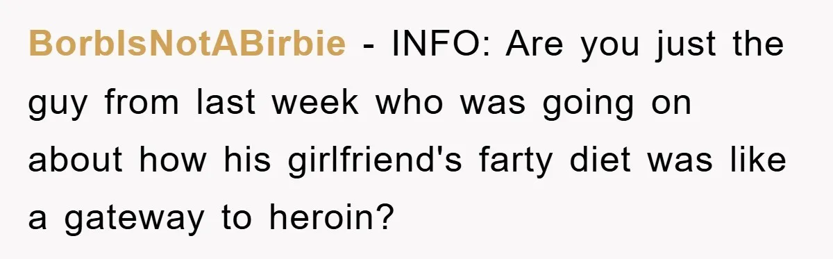 BorbIsNotABirbie − INFO: Are you just the guy from last week who was going on about how his girlfriend's farty diet was like a gateway to heroin?