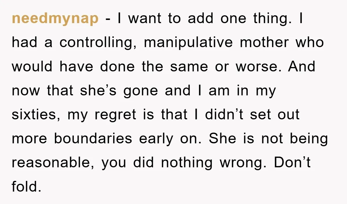 needmynap − I want to add one thing. I had a controlling, manipulative mother who would have done the same or worse. And now that she’s gone and I am...