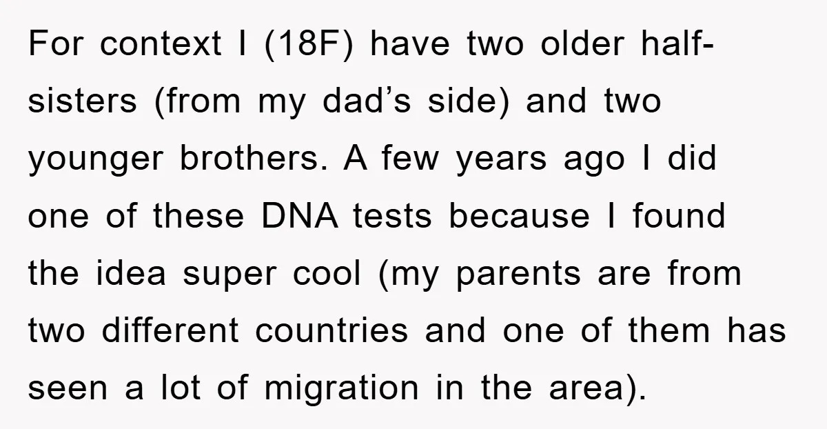 For context I (18F) have two older half-sisters (from my dad’s side) and two younger brothers. A few years ago I did one of these DNA tests because I found...