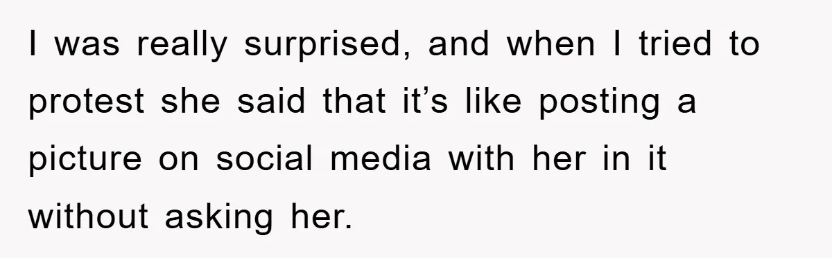I was really surprised, and when I tried to protest she said that it’s like posting a picture on social media with her in it without asking her.