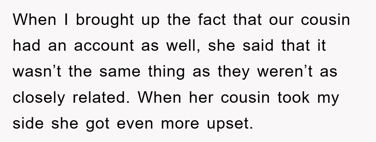 When I brought up the fact that our cousin had an account as well, she said that it wasn’t the same thing as they weren’t as closely related. When her...