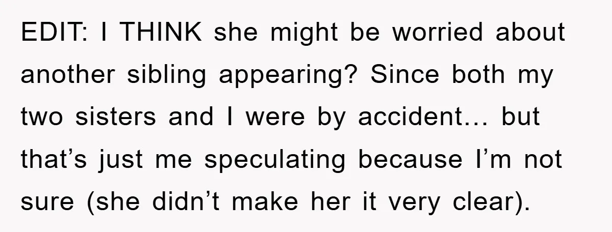 EDIT: I THINK she might be worried about another sibling appearing? Since both my two sisters and I were by accident… but that’s just me speculating because I’m not sure...