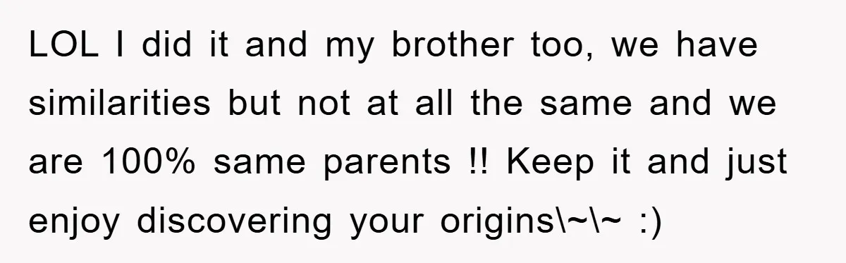 LOL I did it and my brother too, we have similarities but not at all the same and we are 100% same parents !! Keep it and just enjoy discovering...