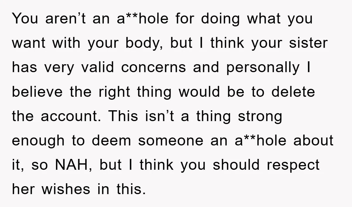 You aren’t an a**hole for doing what you want with your body, but I think your sister has very valid concerns and personally I believe the right thing would be...