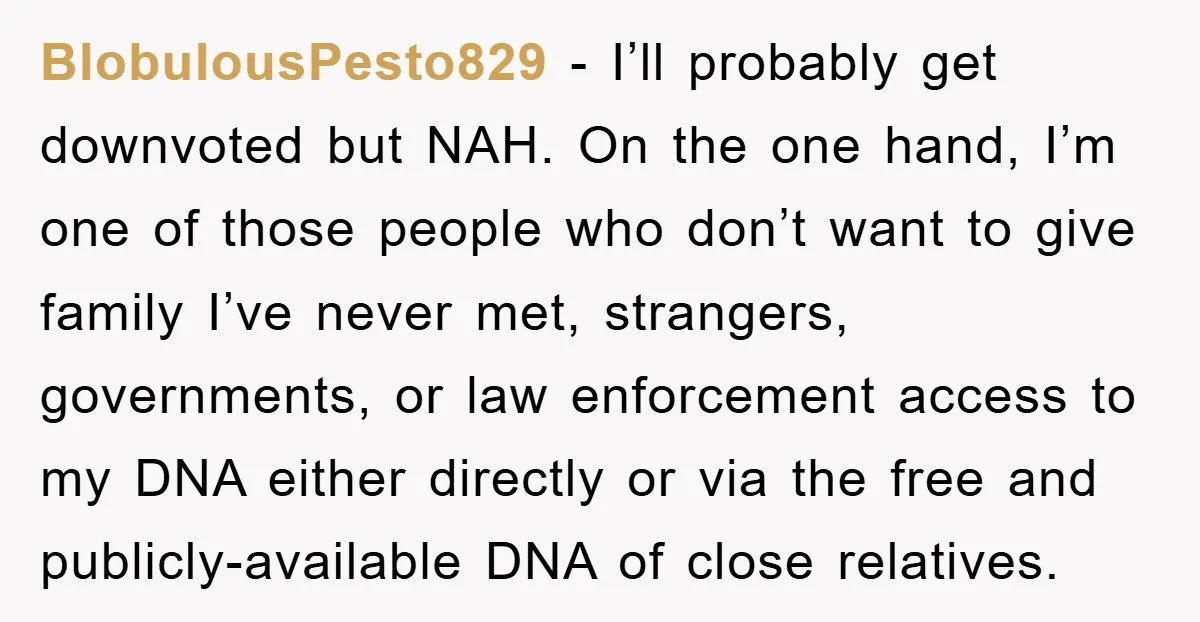 BlobulousPesto829 − I’ll probably get downvoted but NAH. On the one hand, I’m one of those people who don’t want to give family I’ve never met, strangers, governments, or law...
