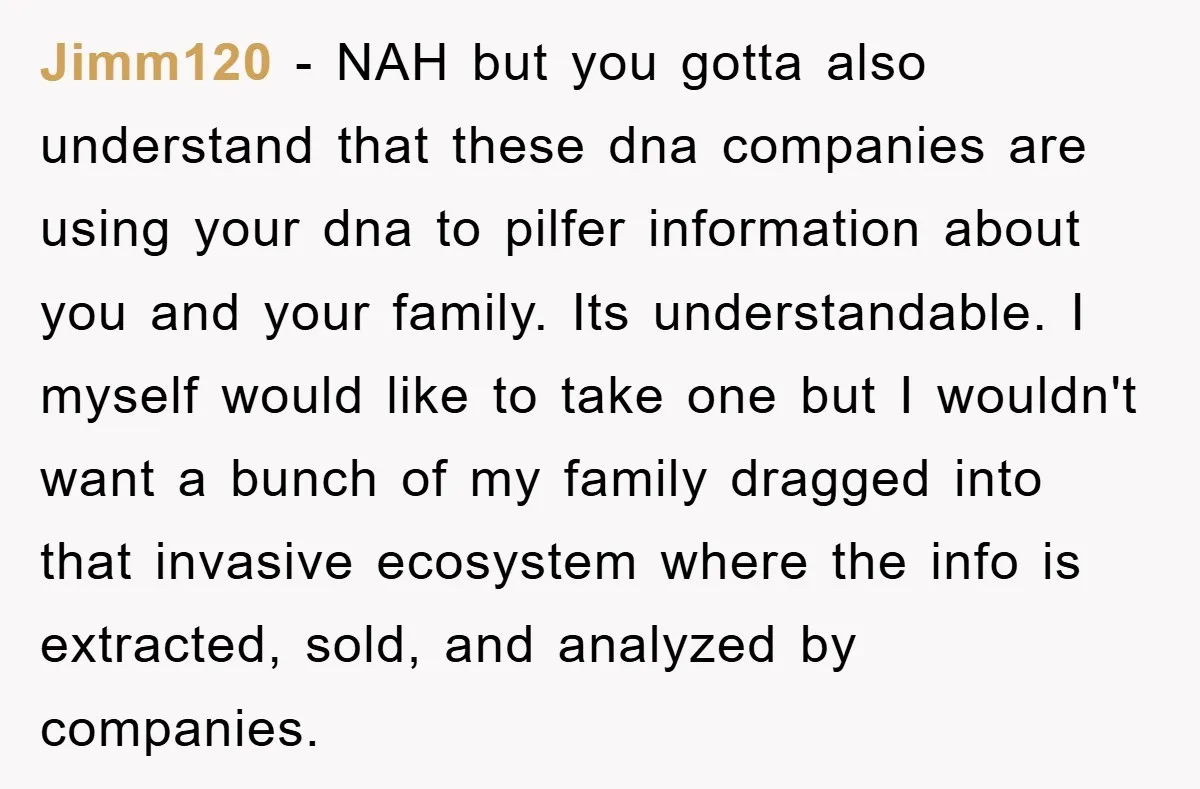 Jimm120 − NAH but you gotta also understand that these dna companies are using your dna to pilfer information about you and your family. Its understandable. I myself would like...