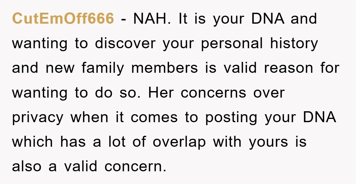 CutEmOff666 − NAH. It is your DNA and wanting to discover your personal history and new family members is valid reason for wanting to do so. Her concerns over privacy...