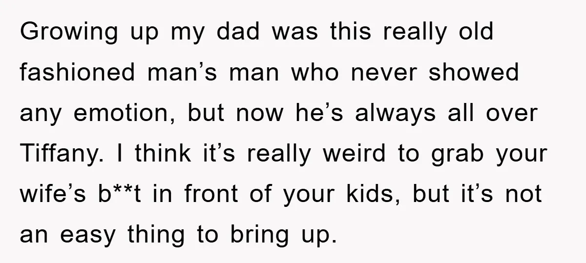 Growing up my dad was this really old fashioned man’s man who never showed any emotion, but now he’s always all over Tiffany. I think it’s really weird to grab...