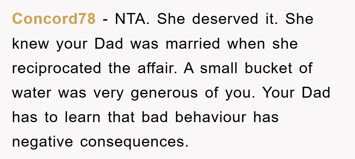 Concord78 − NTA. She deserved it. She knew your Dad was married when she reciprocated the affair. A small bucket of water was very generous of you. Your Dad has...