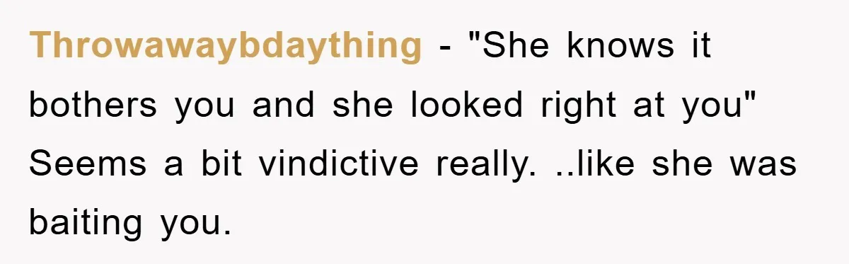 Throwawaybdaything − "She knows it bothers you and she looked right at you" Seems a bit vindictive really. ..like she was baiting you.