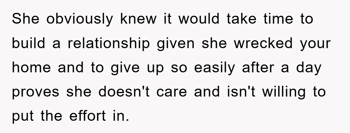 She obviously knew it would take time to build a relationship given she wrecked your home and to give up so easily after a day proves she doesn't care and...