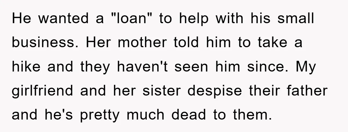 He wanted a "loan" to help with his small business. Her mother told him to take a hike and they haven't seen him since. My girlfriend and her sister despise...