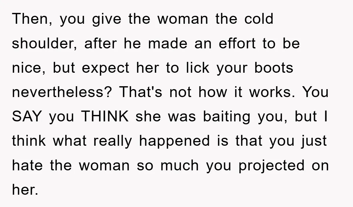 Then, you give the woman the cold shoulder, after he made an effort to be nice, but expect her to lick your boots nevertheless? That's not how it works. You...