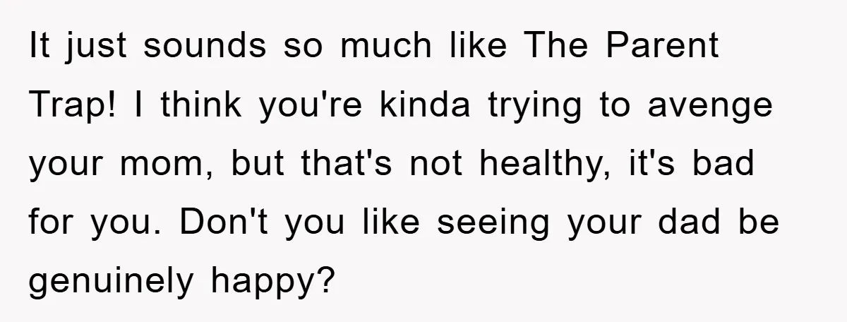 It just sounds so much like The Parent Trap! I think you're kinda trying to avenge your mom, but that's not healthy, it's bad for you. Don't you like seeing...