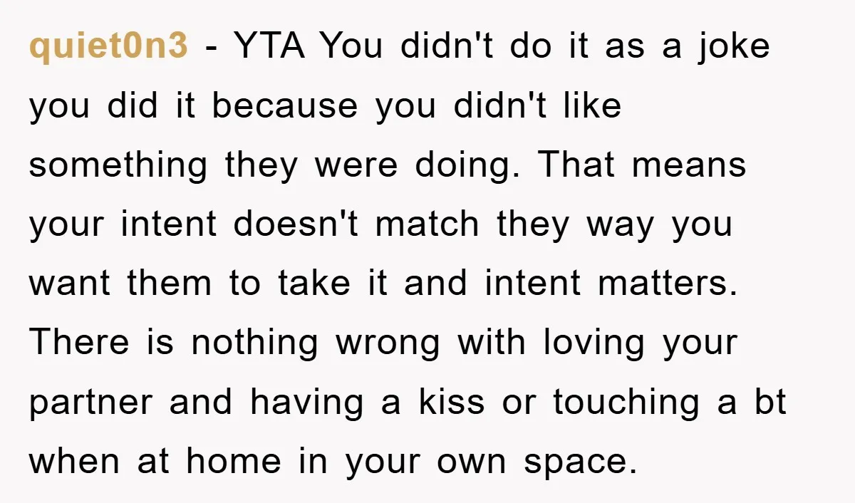 quiet0n3 − YTA You didn't do it as a joke you did it because you didn't like something they were doing. That means your intent doesn't match they way you...