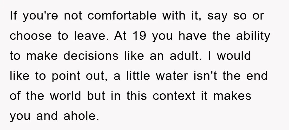 If you're not comfortable with it, say so or choose to leave. At 19 you have the ability to make decisions like an adult. I would like to point out,...
