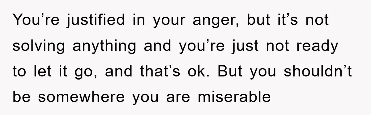 You’re justified in your anger, but it’s not solving anything and you’re just not ready to let it go, and that’s ok. But you shouldn’t be somewhere you are miserable