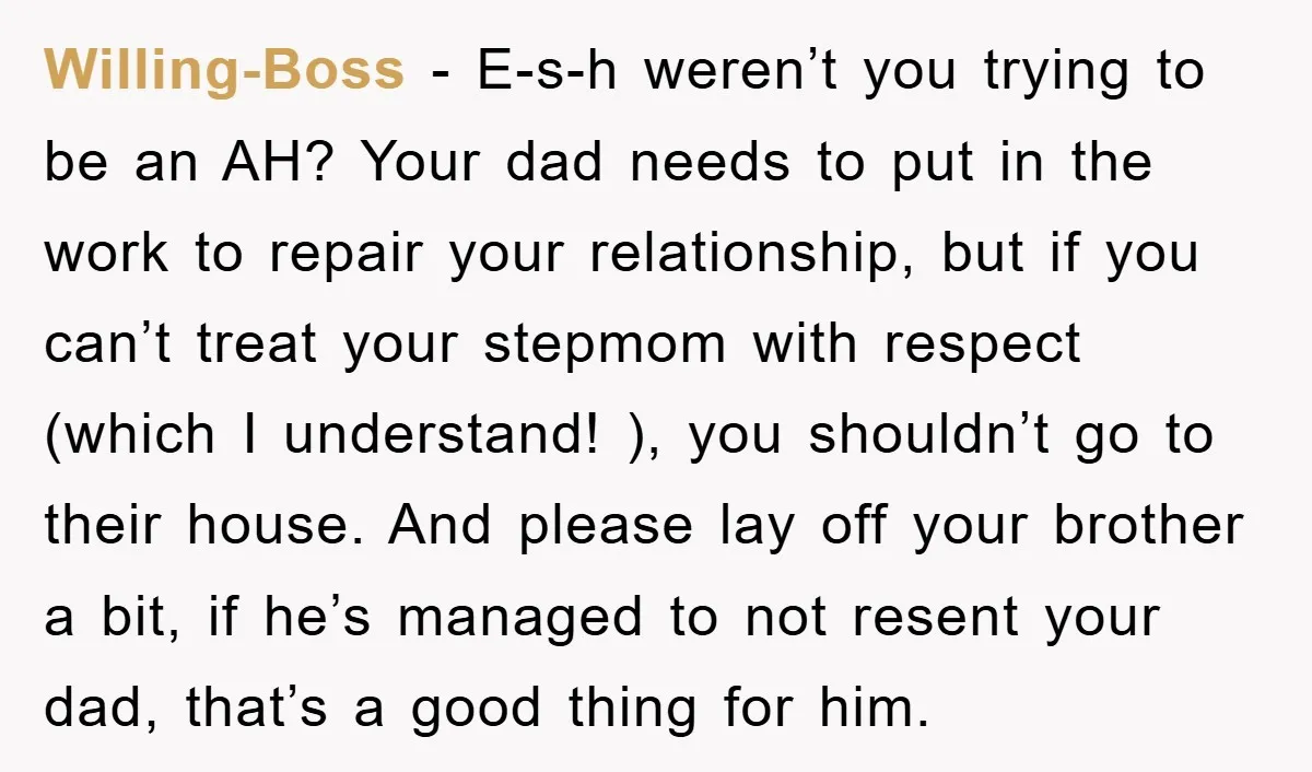 Willing-Boss − E-s-h weren’t you trying to be an AH? Your dad needs to put in the work to repair your relationship, but if you can’t treat your stepmom with...