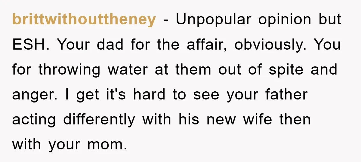 brittwithouttheney − Unpopular opinion but ESH. Your dad for the affair, obviously. You for throwing water at them out of spite and anger. I get it's hard to see your...