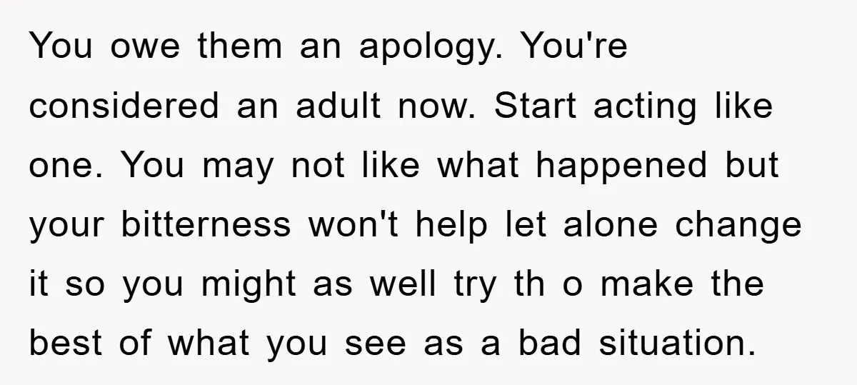 You owe them an apology. You're considered an adult now. Start acting like one. You may not like what happened but your bitterness won't help let alone change it so...