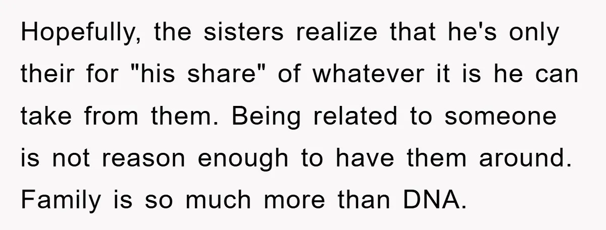 Hopefully, the sisters realize that he's only their for "his share" of whatever it is he can take from them. Being related to someone is not reason enough to have...