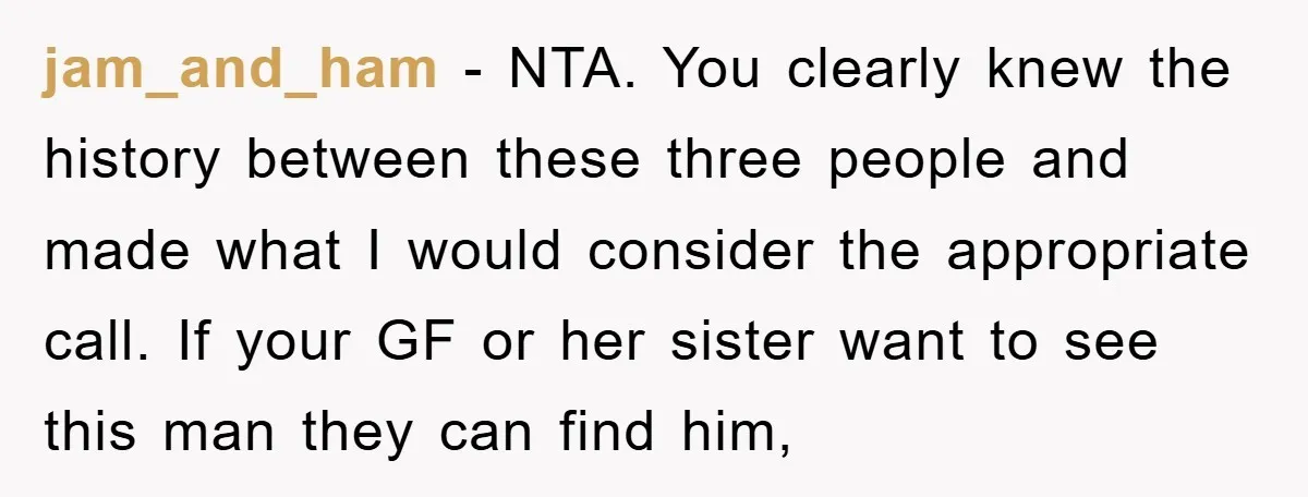 jam_and_ham − NTA. You clearly knew the history between these three people and made what I would consider the appropriate call. If your GF or her sister want to see...