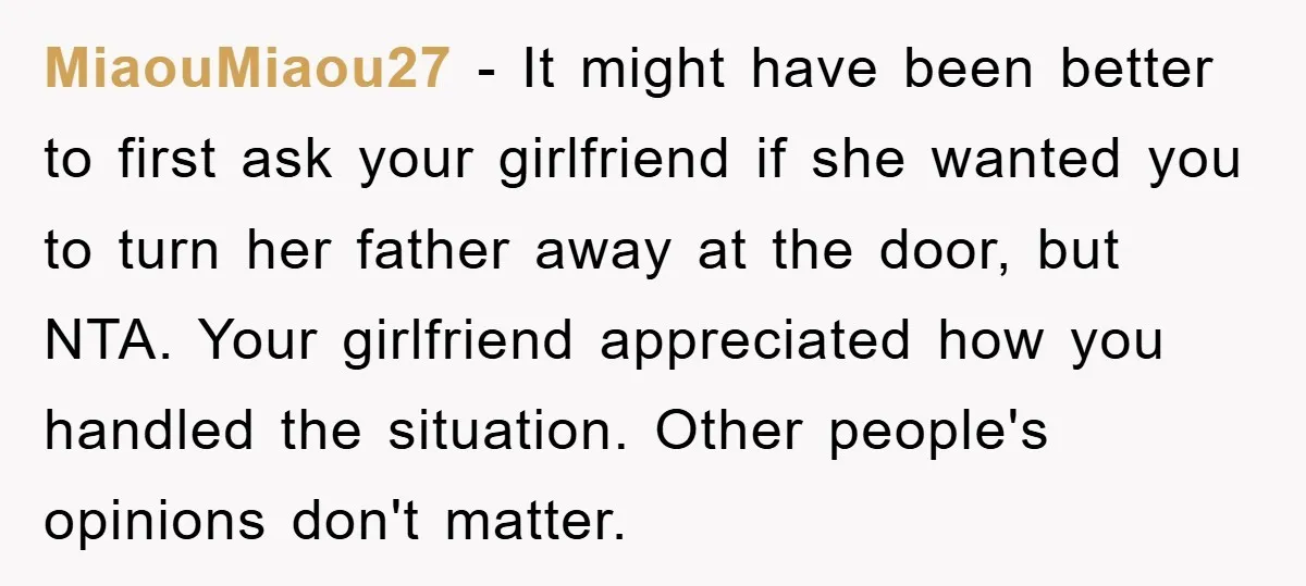 MiaouMiaou27 − It might have been better to first ask your girlfriend if she wanted you to turn her father away at the door, but NTA. Your girlfriend appreciated how...