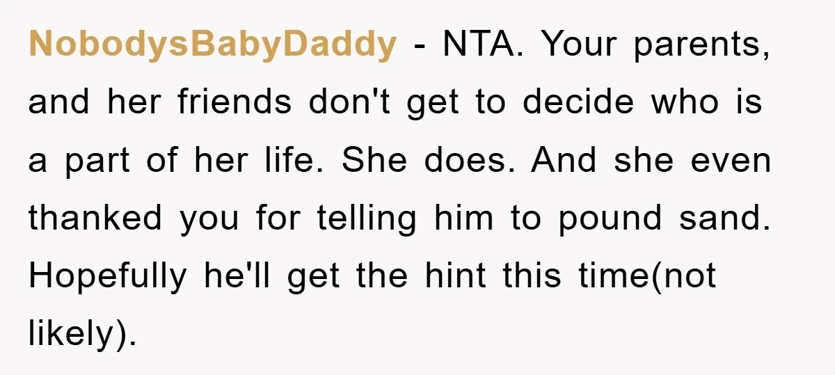 NobodysBabyDaddy − NTA. Your parents, and her friends don't get to decide who is a part of her life. She does. And she even thanked you for telling him to...