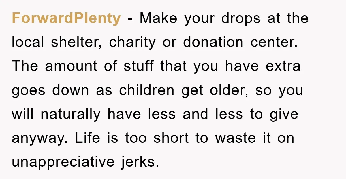 ForwardPlenty − Make your drops at the local shelter, charity or donation center. The amount of stuff that you have extra goes down as children get older, so you will...