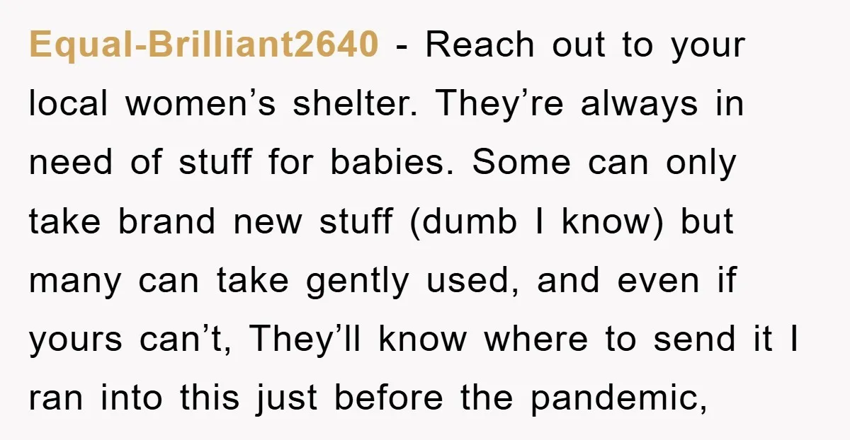 Equal-Brilliant2640 − Reach out to your local women’s shelter. They’re always in need of stuff for babies. Some can only take brand new stuff (dumb I know) but many can...