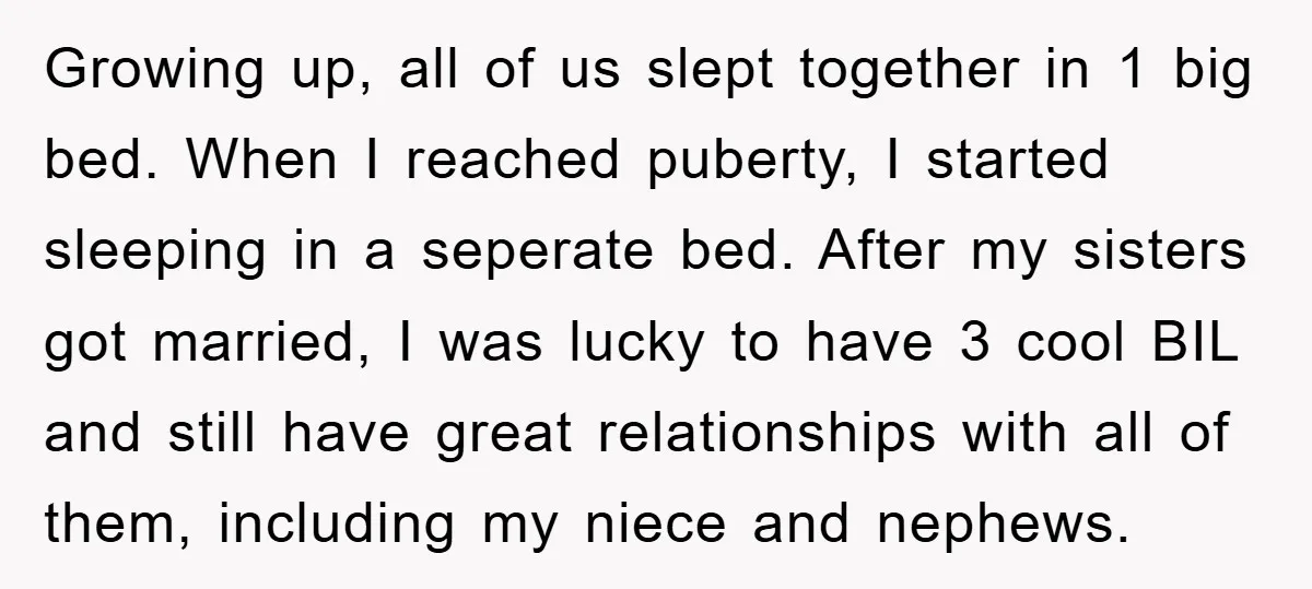 Growing up, all of us slept together in 1 big bed. When I reached puberty, I started sleeping in a seperate bed. After my sisters got married, I was lucky...