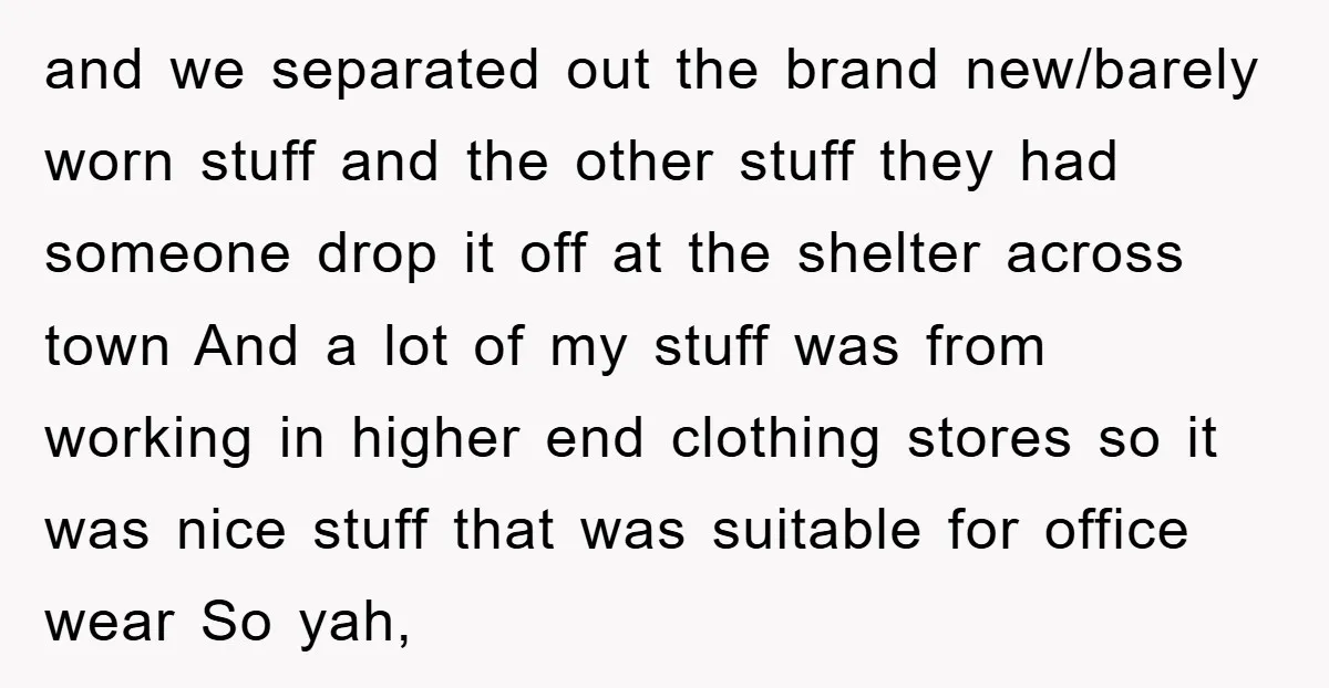 and we separated out the brand new/barely worn stuff and the other stuff they had someone drop it off at the shelter across town And a lot of my stuff...